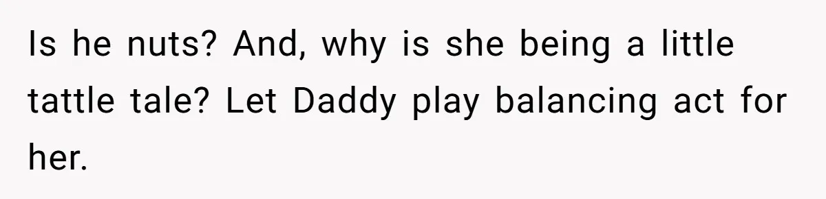 Is he nuts? And, why is she being a little tattle tale? Let Daddy play balancing act for her.