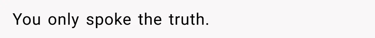 You only spoke the truth.