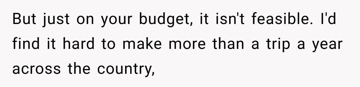 But just on your budget, it isn't feasible. I'd find it hard to make more than a trip a year across the country,