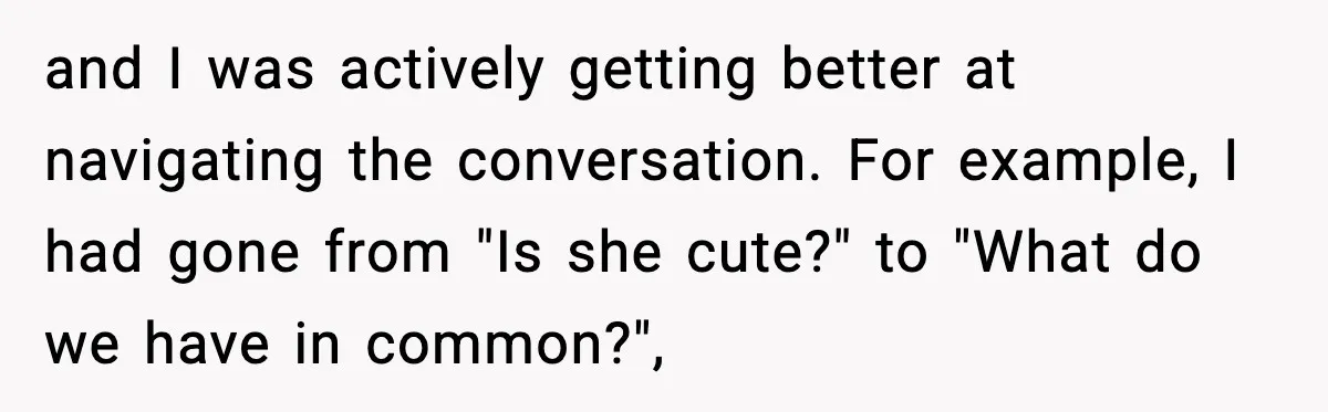 Double Date Disaster Begins When Man Notices His Date Isn’t Who He Expected and I was actively getting better at navigating the conversation. For example, I had gone from "Is she cute?" to "What do we have in common?",