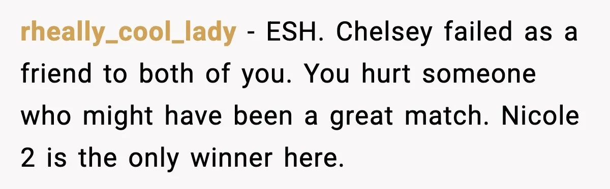 Double Date Disaster Begins When Man Notices His Date Isn’t Who He Expected rheally_cool_lady - ESH. Chelsey failed as a friend to both of you. You hurt someone who might have been a great match. Nicole 2 is the only winner here.