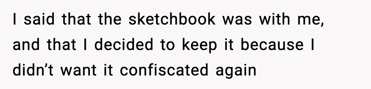 I said that the sketchbook was with me, and that I decided to keep it because I didn’t want it confiscated again