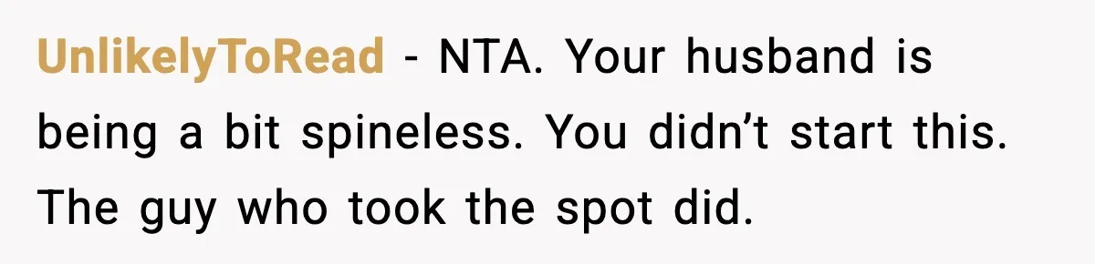 Woman Pays For Parking Spot, Tows Stranger’s Car After He Refuses To Move UnlikelyToRead - NTA. Your husband is being a bit spineless. You didn’t start this. The guy who took the spot did.