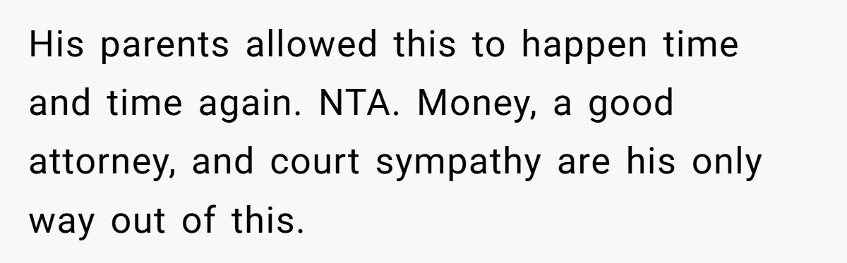 His parents allowed this to happen time and time again. NTA. Money, a good attorney, and court sympathy are his only way out of this.
