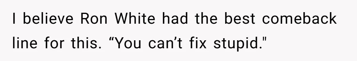 I believe Ron White had the best comeback line for this. “You can’t fix stupid."