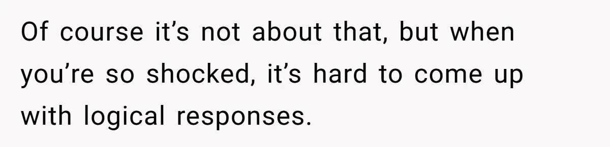 Of course it’s not about that, but when you’re so shocked, it’s hard to come up with logical responses.