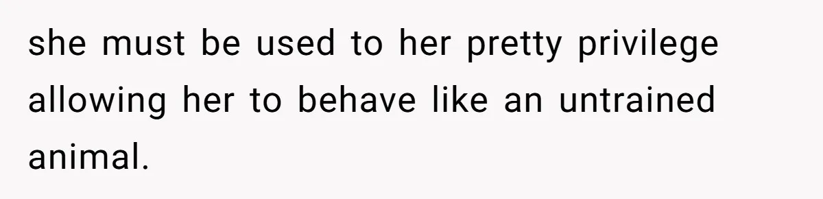 she must be used to her pretty privilege allowing her to behave like an untrained animal.