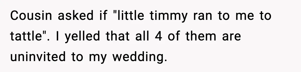 Woman Uninvites Family From Her Wedding After They Prank Her Fiance By Hiding His Inhaler Cousin asked if "little timmy ran to me to tattle". I yelled that all 4 of them are uninvited to my wedding.