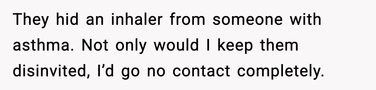 Woman Uninvites Family From Her Wedding After They Prank Her Fiance By Hiding His Inhaler They hid an inhaler from someone with asthma. Not only would I keep them disinvited, I’d go no contact completely.