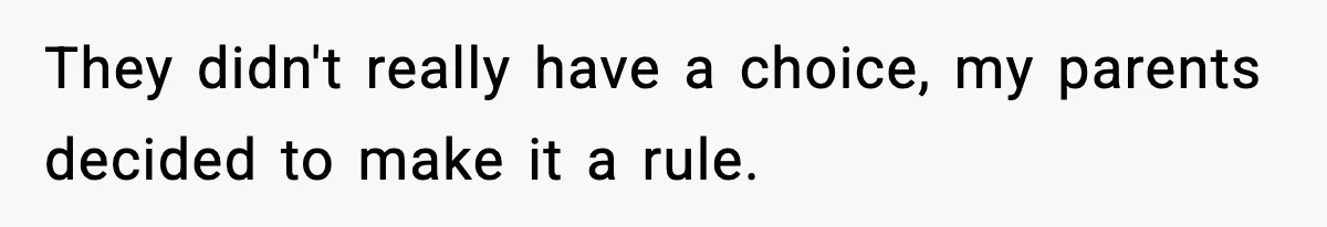 They didn't really have a choice, my parents decided to make it a rule.