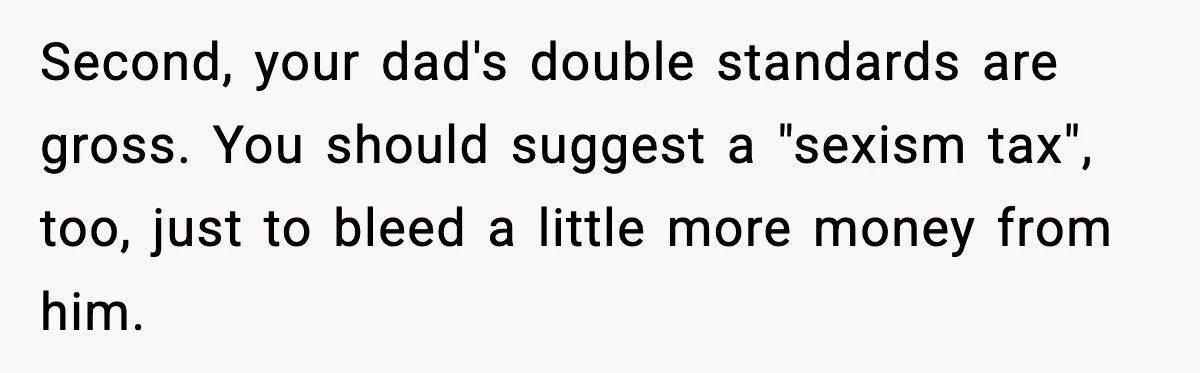 Second, your dad's double standards are gross. You should suggest a "sexism tax", too, just to bleed a little more money from him.