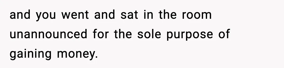and you went and sat in the room unannounced for the sole purpose of gaining money.