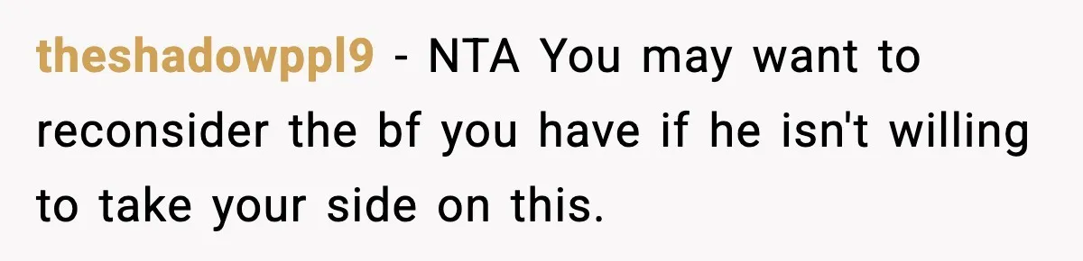 theshadowppl9 − NTA You may want to reconsider the bf you have if he isn't willing to take your side on this.