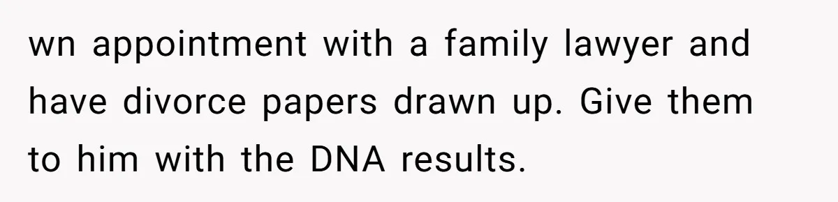 wn appointment with a family lawyer and have divorce papers drawn up. Give them to him with the DNA results.