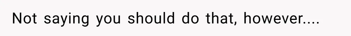 Not saying you should do that, however....