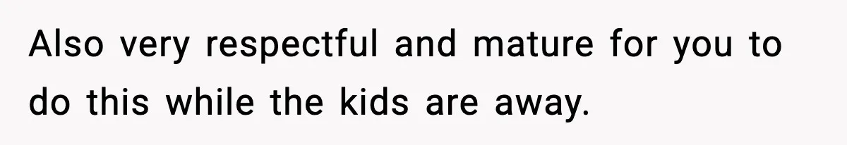 Also very respectful and mature for you to do this while the kids are away.