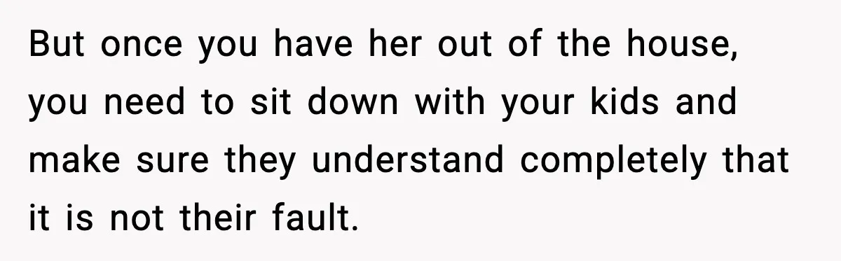 But once you have her out of the house, you need to sit down with your kids and make sure they understand completely that it is not their fault.