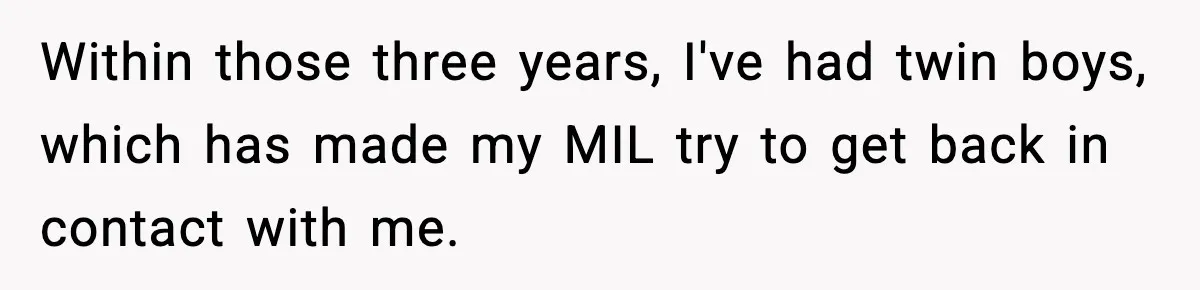 Woman Tells MIL She “Made Her Choice” After Years of Siding With Husband’s Ex Within those three years, I've had twin boys, which has made my MIL try to get back in contact with me.