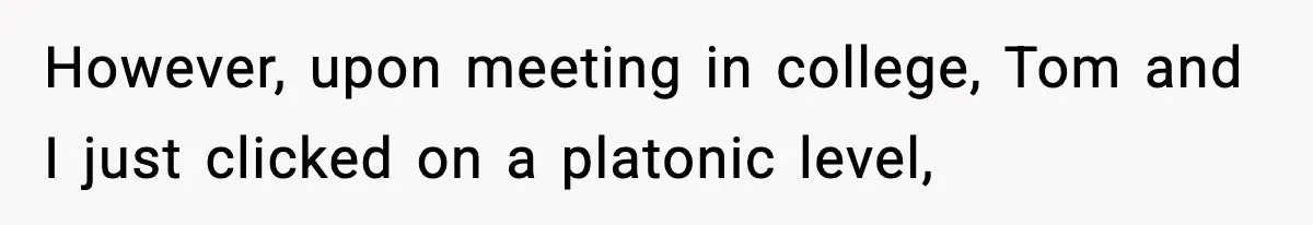 Woman Tells MIL She “Made Her Choice” After Years of Siding With Husband’s Ex However, upon meeting in college, Tom and I just clicked on a platonic level,