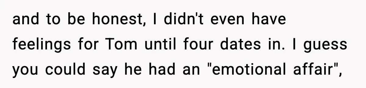 Woman Tells MIL She “Made Her Choice” After Years of Siding With Husband’s Ex and to be honest, I didn't even have feelings for Tom until four dates in. I guess you could say he had an "emotional affair",