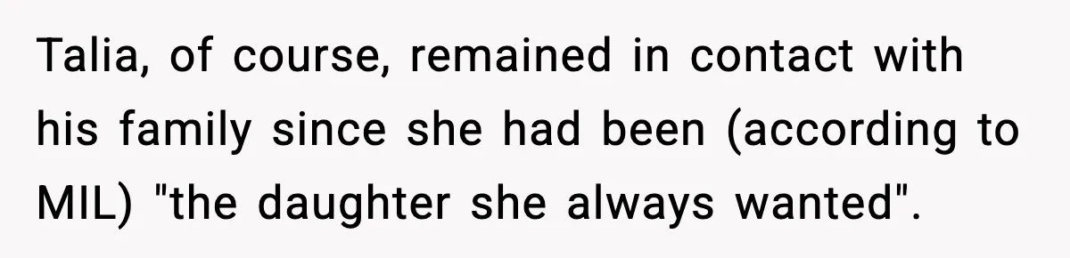 Woman Tells MIL She “Made Her Choice” After Years of Siding With Husband’s Ex Talia, of course, remained in contact with his family since she had been (according to MIL) "the daughter she always wanted".