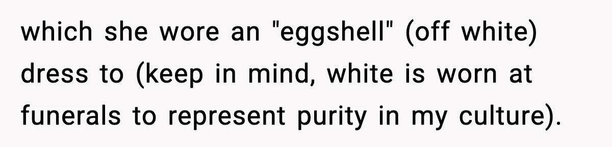 Woman Tells MIL She “Made Her Choice” After Years of Siding With Husband’s Ex which she wore an "eggshell" (off white) dress to (keep in mind, white is worn at funerals to represent purity in my culture).