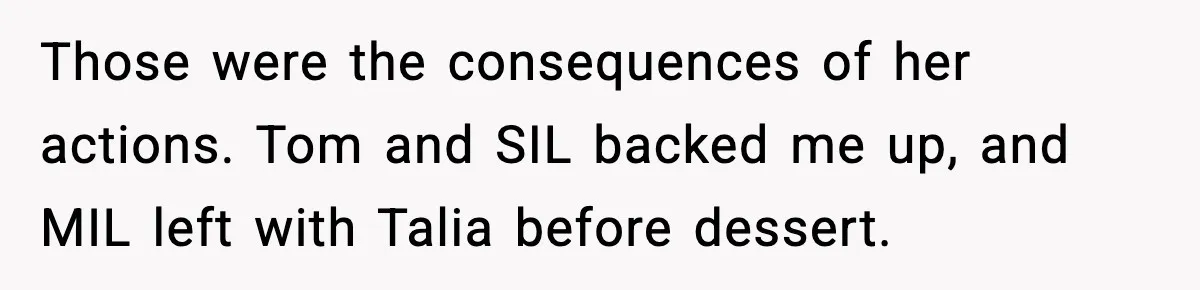 Woman Tells MIL She “Made Her Choice” After Years of Siding With Husband’s Ex Those were the consequences of her actions. Tom and SIL backed me up, and MIL left with Talia before dessert.
