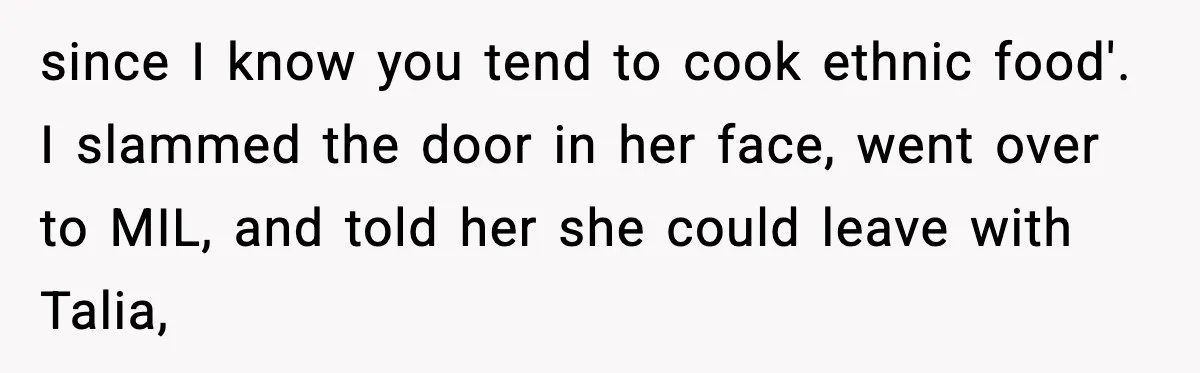 Woman Tells MIL She “Made Her Choice” After Years of Siding With Husband’s Ex since I know you tend to cook ethnic food'. I slammed the door in her face, went over to MIL, and told her she could leave with Talia,