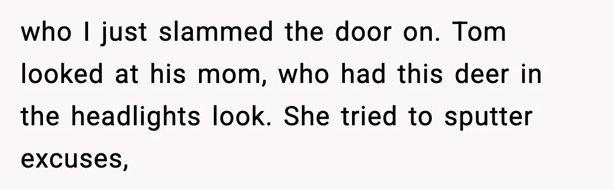 Woman Tells MIL She “Made Her Choice” After Years of Siding With Husband’s Ex who I just slammed the door on. Tom looked at his mom, who had this deer in the headlights look. She tried to sputter excuses,