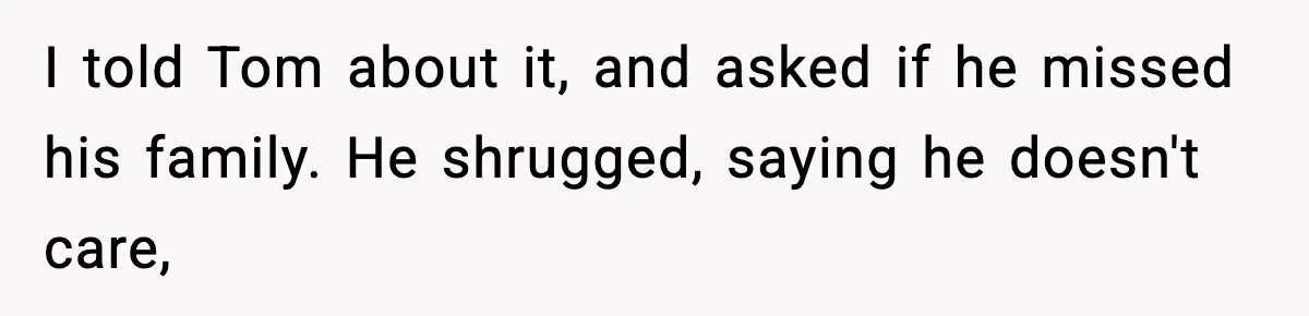 Woman Tells MIL She “Made Her Choice” After Years of Siding With Husband’s Ex I told Tom about it, and asked if he missed his family. He shrugged, saying he doesn't care,