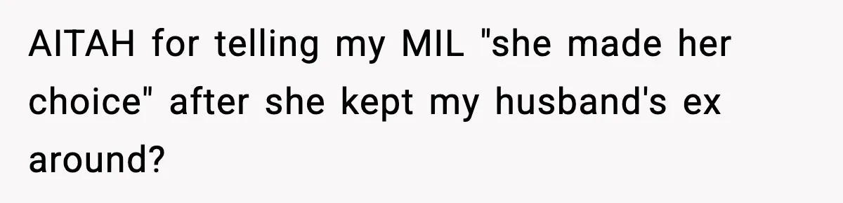 Woman Tells MIL She “Made Her Choice” After Years of Siding With Husband’s Ex AITAH for telling my MIL "she made her choice" after she kept my husband's ex around?