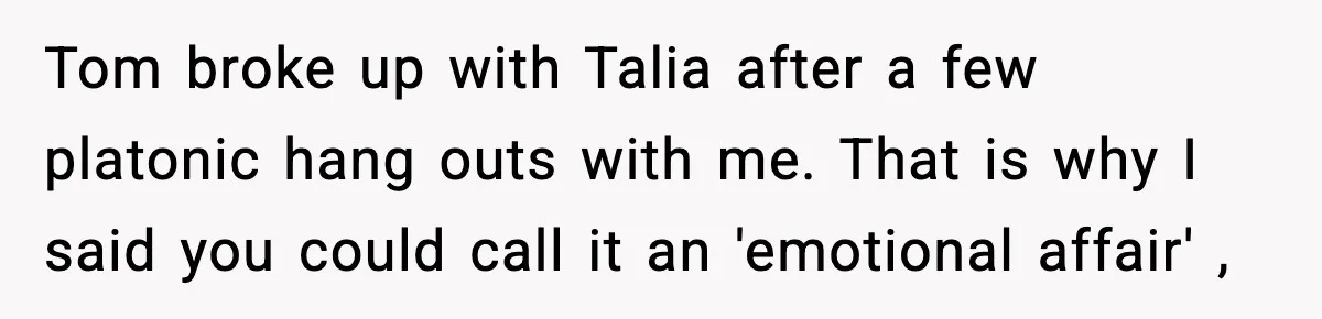 Woman Tells MIL She “Made Her Choice” After Years of Siding With Husband’s Ex Tom broke up with Talia after a few platonic hang outs with me. That is why I said you could call it an 'emotional affair' ,