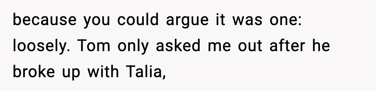 Woman Tells MIL She “Made Her Choice” After Years of Siding With Husband’s Ex because you could argue it was one: loosely. Tom only asked me out after he broke up with Talia,