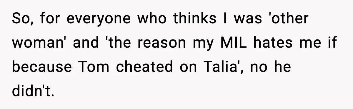 Woman Tells MIL She “Made Her Choice” After Years of Siding With Husband’s Ex So, for everyone who thinks I was 'other woman' and 'the reason my MIL hates me if because Tom cheated on Talia', no he didn't.