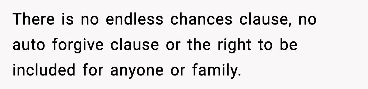 Woman Tells MIL She “Made Her Choice” After Years of Siding With Husband’s Ex There is no endless chances clause, no auto forgive clause or the right to be included for anyone or family.