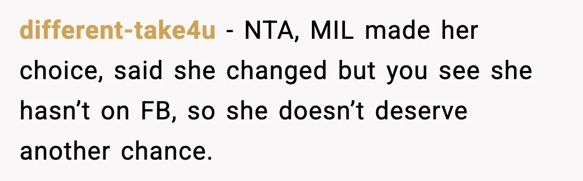 Woman Tells MIL She “Made Her Choice” After Years of Siding With Husband’s Ex different-take4u - NTA, MIL made her choice, said she changed but you see she hasn’t on FB, so she doesn’t deserve another chance.
