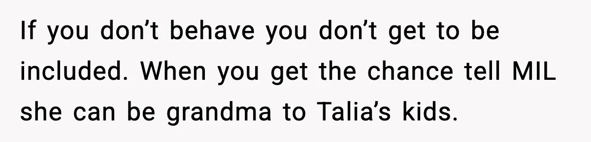 Woman Tells MIL She “Made Her Choice” After Years of Siding With Husband’s Ex If you don’t behave you don’t get to be included. When you get the chance tell MIL she can be grandma to Talia’s kids.