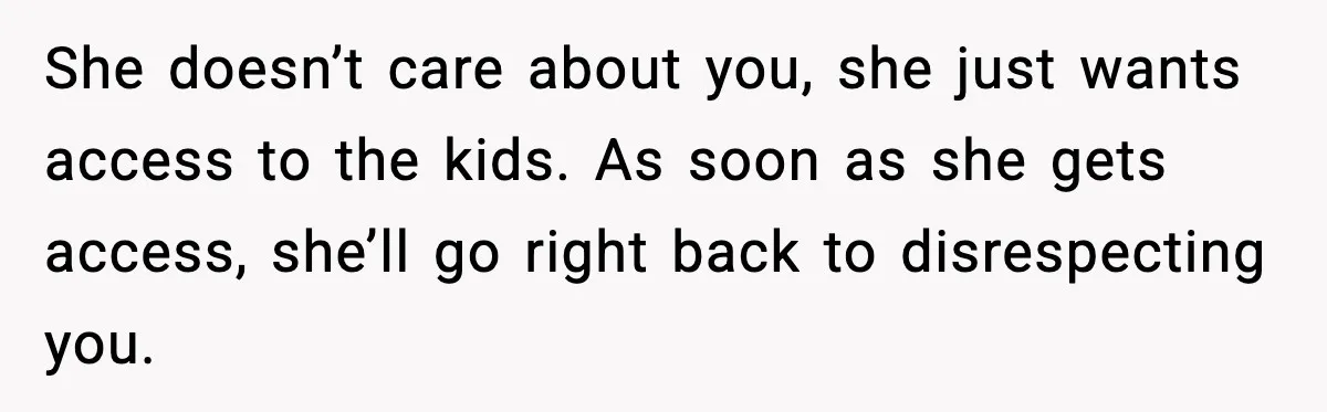 Woman Tells MIL She “Made Her Choice” After Years of Siding With Husband’s Ex She doesn’t care about you, she just wants access to the kids. As soon as she gets access, she’ll go right back to disrespecting you.