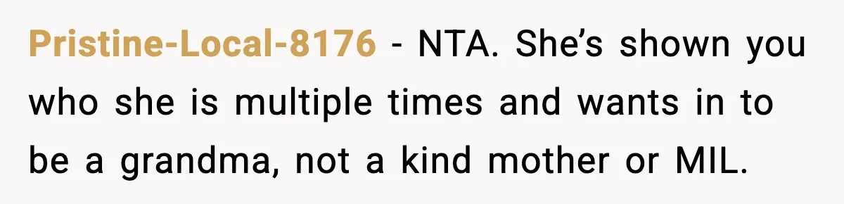 Woman Tells MIL She “Made Her Choice” After Years of Siding With Husband’s Ex Pristine-Local-8176 - NTA. She’s shown you who she is multiple times and wants in to be a grandma, not a kind mother or MIL.