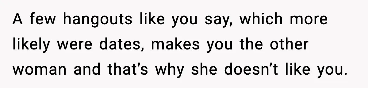 Woman Tells MIL She “Made Her Choice” After Years of Siding With Husband’s Ex A few hangouts like you say, which more likely were dates, makes you the other woman and that’s why she doesn’t like you.