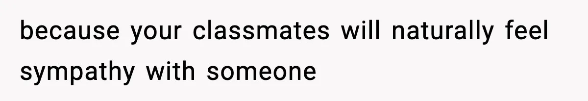 because your classmates will naturally feel sympathy with someone