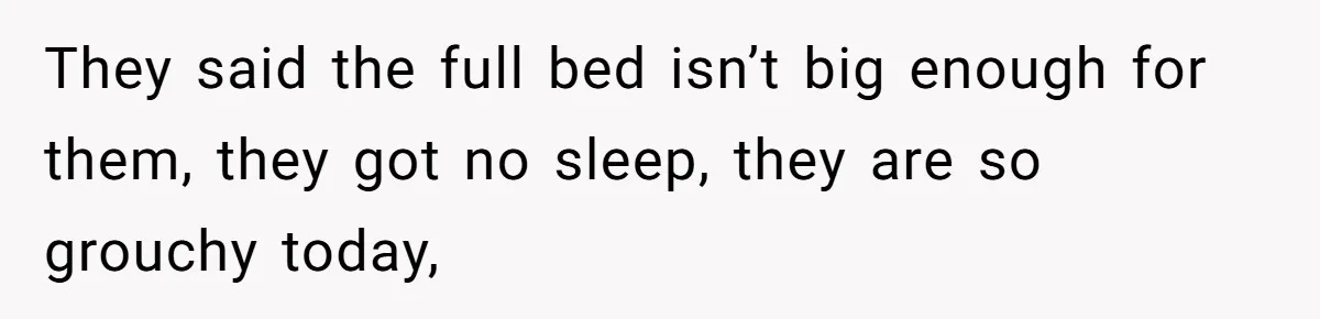 They said the full bed isn’t big enough for them, they got no sleep, they are so grouchy today,