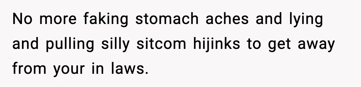 No more faking stomach aches and lying and pulling silly sitcom hijinks to get away from your in laws.