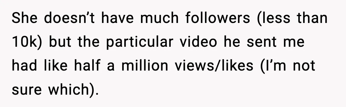 Woman Confronts Friend For Secretly Recording Her Husband For TikTok, Calls Her A 'Creepy Weirdo' She doesn’t have much followers (less than 10k) but the particular video he sent me had like half a million views/likes (I’m not sure which).
