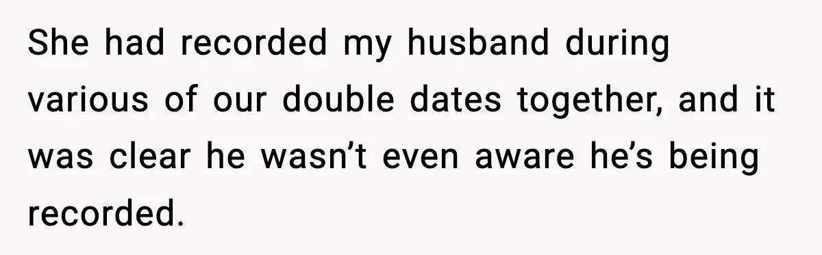 Woman Confronts Friend For Secretly Recording Her Husband For TikTok, Calls Her A 'Creepy Weirdo' She had recorded my husband during various of our double dates together, and it was clear he wasn’t even aware he’s being recorded.