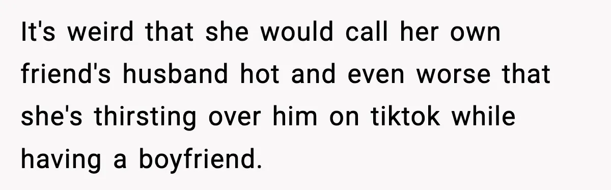 Woman Confronts Friend For Secretly Recording Her Husband For TikTok, Calls Her A 'Creepy Weirdo' It's weird that she would call her own friend's husband hot and even worse that she's thirsting over him on tiktok while having a boyfriend.