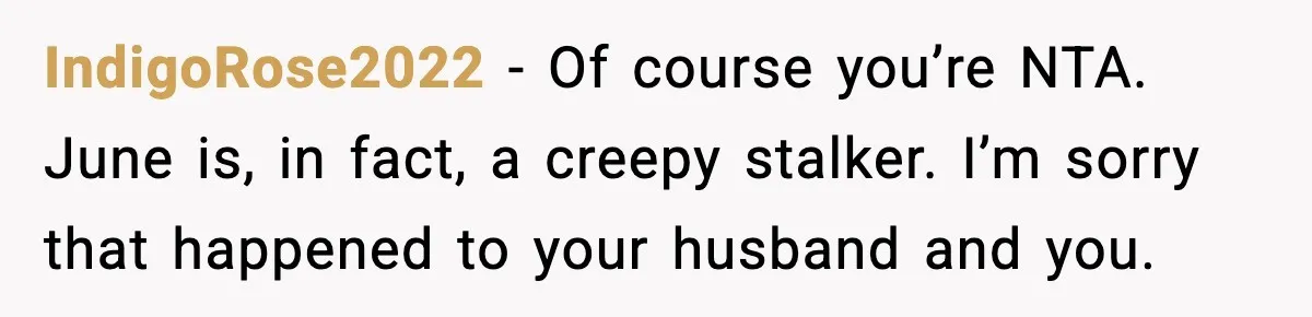 Woman Confronts Friend For Secretly Recording Her Husband For TikTok, Calls Her A 'Creepy Weirdo' IndigoRose2022 − Of course you’re NTA. June is, in fact, a creepy stalker. I’m sorry that happened to your husband and you.
