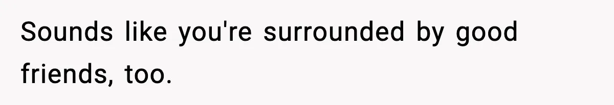 Sounds like you're surrounded by good friends, too.