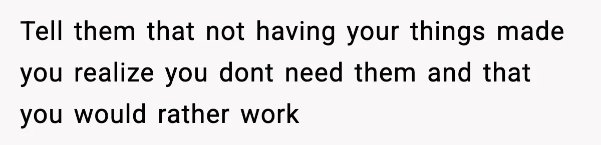 Tell them that not having your things made you realize you dont need them and that you would rather work