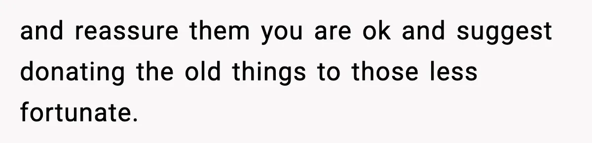 and reassure them you are ok and suggest donating the old things to those less fortunate.